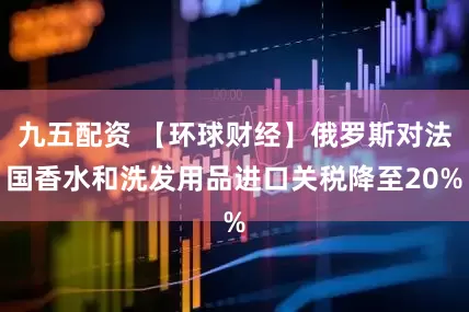 九五配资 【环球财经】俄罗斯对法国香水和洗发用品进口关税降至20%