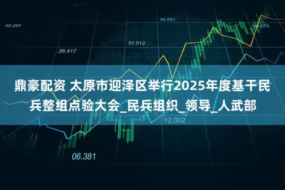 鼎豪配资 太原市迎泽区举行2025年度基干民兵整组点验大会_民兵组织_领导_人武部