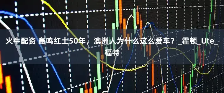 火牛配资 轰鸣红土50年，澳洲人为什么这么爱车？_霍顿_Ute_福特