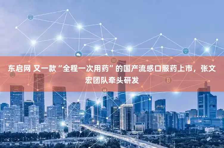 东启网 又一款“全程一次用药”的国产流感口服药上市，张文宏团队牵头研发