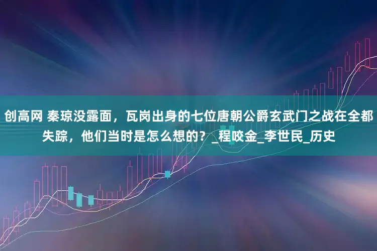 创高网 秦琼没露面，瓦岗出身的七位唐朝公爵玄武门之战在全都失踪，他们当时是怎么想的？_程咬金_李世民_历史