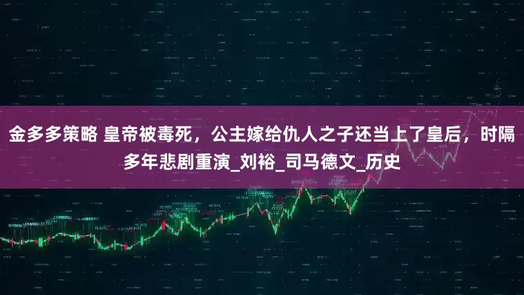 金多多策略 皇帝被毒死，公主嫁给仇人之子还当上了皇后，时隔多年悲剧重演_刘裕_司马德文_历史