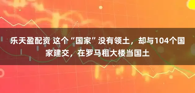 乐天盈配资 这个“国家”没有领土，却与104个国家建交，在罗马租大楼当国土