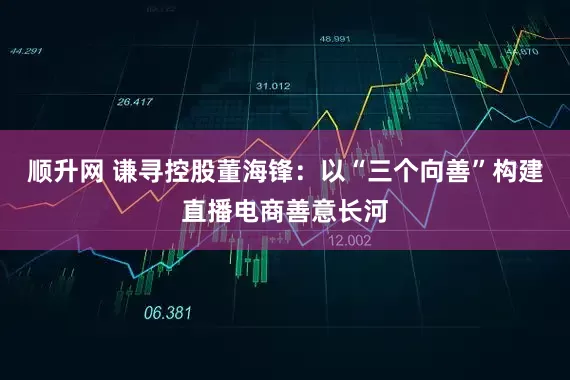 顺升网 谦寻控股董海锋：以“三个向善”构建直播电商善意长河