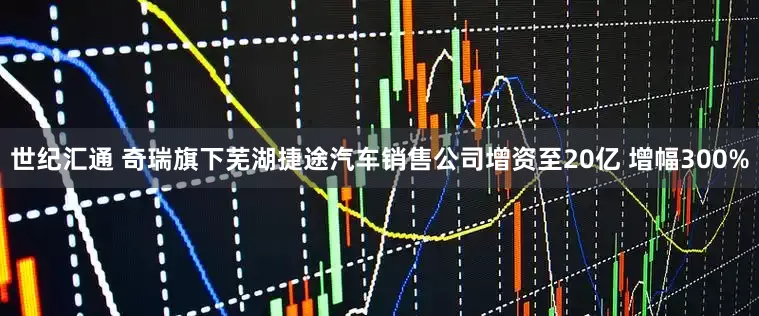 世纪汇通 奇瑞旗下芜湖捷途汽车销售公司增资至20亿 增幅300%