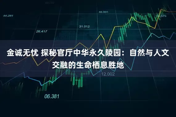 金诚无忧 探秘官厅中华永久陵园：自然与人文交融的生命栖息胜地